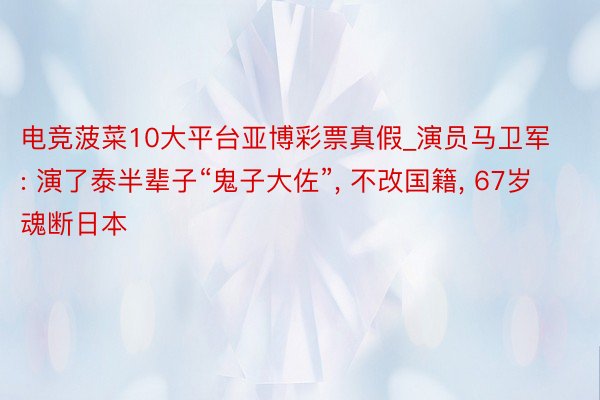 电竞菠菜10大平台亚博彩票真假_演员马卫军: 演了泰半辈子“鬼子大佐”, 不改国籍, 67岁魂断日本