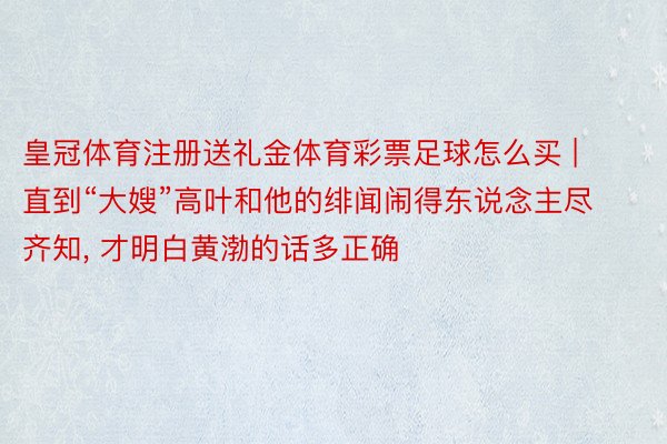 皇冠体育注册送礼金体育彩票足球怎么买 | 直到“大嫂”高叶和他的绯闻闹得东说念主尽齐知, 才明白黄渤的话多正确