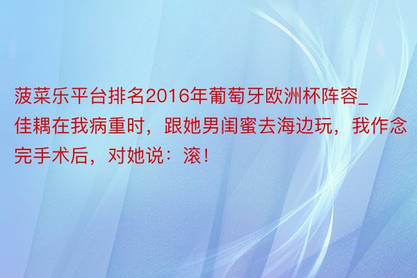 菠菜乐平台排名2016年葡萄牙欧洲杯阵容_佳耦在我病重时，跟她男闺蜜去海边玩，我作念完手术后，对她说：滚！