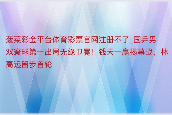 菠菜彩金平台体育彩票官网注册不了_国乒男双寰球第一出局无缘卫冕！钱天一赢揭幕战，林高远留步首轮