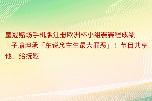 皇冠赌场手机版注册欧洲杯小组赛赛程成绩 | 子瑜坦承「东说念主生最大罪恶」！节目共享「他」给抚慰