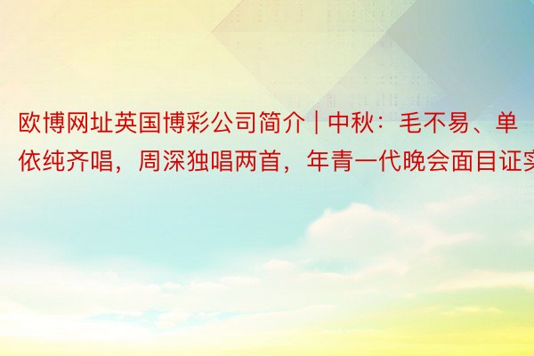 欧博网址英国博彩公司简介 | 中秋：毛不易、单依纯齐唱，周深独唱两首，年青一代晚会面目证实
