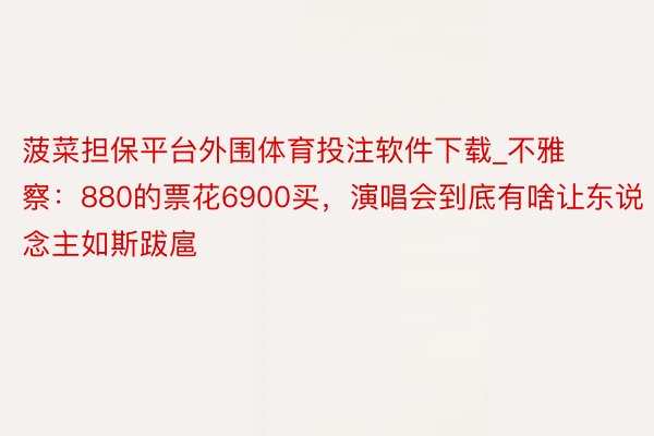 菠菜担保平台外围体育投注软件下载_不雅察：880的票花6900买，演唱会到底有啥让东说念主如斯跋扈