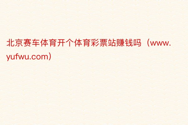 北京赛车体育开个体育彩票站赚钱吗（www.yufwu.com）