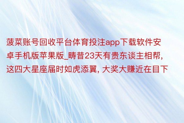 菠菜账号回收平台体育投注app下载软件安卓手机版苹果版_畴昔23天有贵东谈主相帮, 这四大星座届时如虎添翼, 大奖大赚近在目下