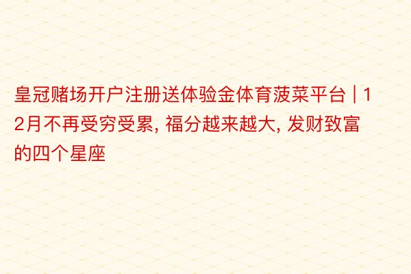 皇冠赌场开户注册送体验金体育菠菜平台 | 12月不再受穷受累, 福分越来越大, 发财致富的四个星座