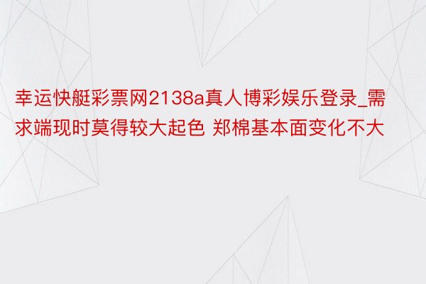 幸运快艇彩票网2138a真人博彩娱乐登录_需求端现时莫得较大起色 郑棉基本面变化不大