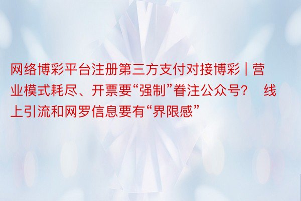 网络博彩平台注册第三方支付对接博彩 | 营业模式耗尽、开票要“强制”眷注公众号？  线上引流和网罗信息要有“界限感”
