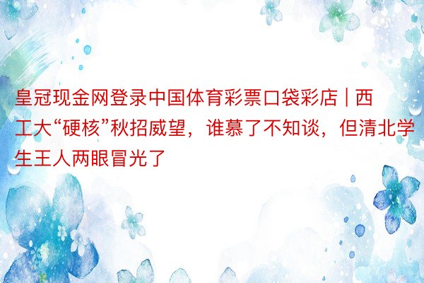 皇冠现金网登录中国体育彩票口袋彩店 | 西工大“硬核”秋招威望，谁慕了不知谈，但清北学生王人两眼冒光了