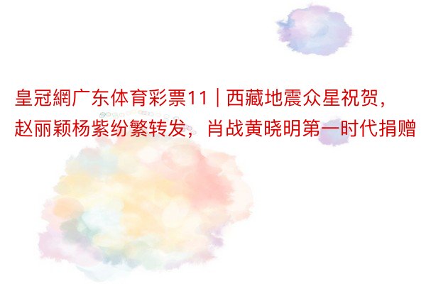 皇冠網广东体育彩票11 | 西藏地震众星祝贺,赵丽颖杨紫纷繁转发,肖战黄晓明第一时代捐赠