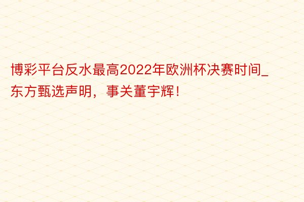 博彩平台反水最高2022年欧洲杯决赛时间_东方甄选声明，事关董宇辉！
