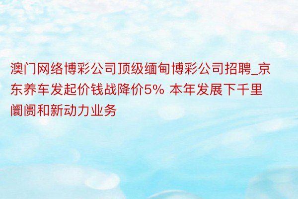 澳门网络博彩公司顶级缅甸博彩公司招聘_京东养车发起价钱战降价5% 本年发展下千里阛阓和新动力业务