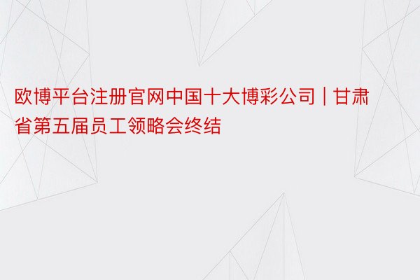 欧博平台注册官网中国十大博彩公司 | 甘肃省第五届员工领略会终结