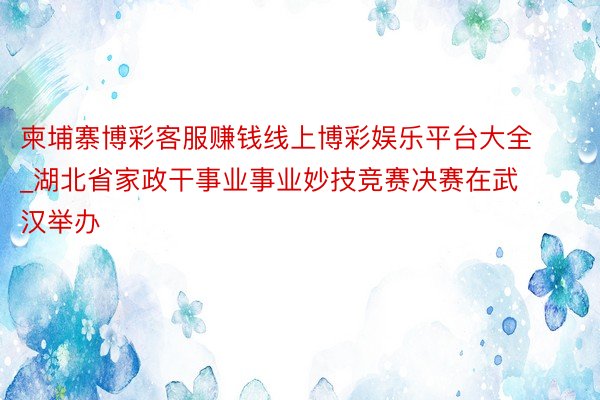 柬埔寨博彩客服赚钱线上博彩娱乐平台大全_湖北省家政干事业事业妙技竞赛决赛在武汉举办