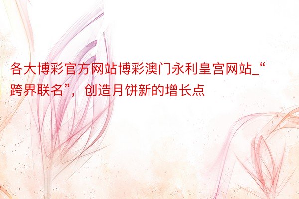 各大博彩官方网站博彩澳门永利皇宫网站_“跨界联名”，创造月饼新的增长点