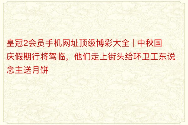 皇冠2会员手机网址顶级博彩大全 | 中秋国庆假期行将驾临，他们走上街头给环卫工东说念主送月饼