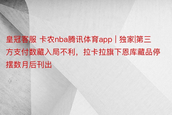 皇冠客服 卡农nba腾讯体育app | 独家|第三方支付数藏入局不利，拉卡拉旗下恩库藏品停摆数月后刊出