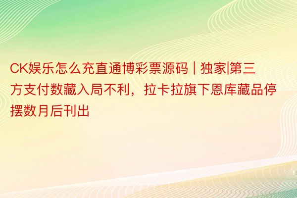 CK娱乐怎么充直通博彩票源码 | 独家|第三方支付数藏入局不利，拉卡拉旗下恩库藏品停摆数月后刊出