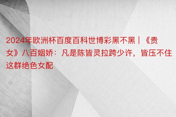 2024年欧洲杯百度百科世博彩黑不黑 | 《贵女》八百姻娇：凡是陈皆灵拉跨少许，皆压不住这群绝色女配