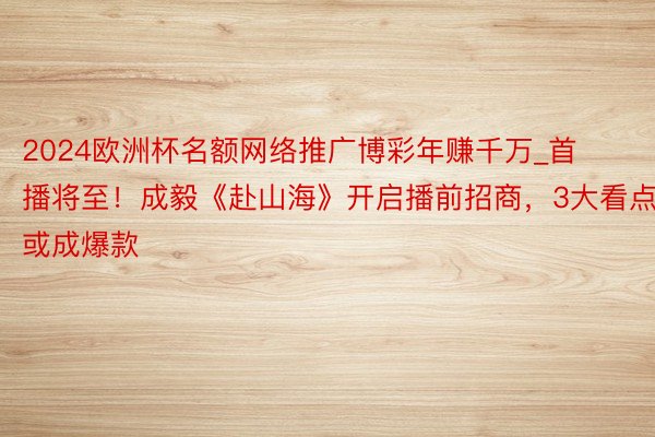 2024欧洲杯名额网络推广博彩年赚千万_首播将至！成毅《赴山海》开启播前招商，3大看点或成爆款