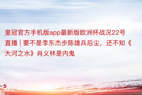 皇冠官方手机版app最新版欧洲杯战况22号直播 | 要不是李东杰步陈雄兵后尘，还不知《大河之水》肖义林是内鬼