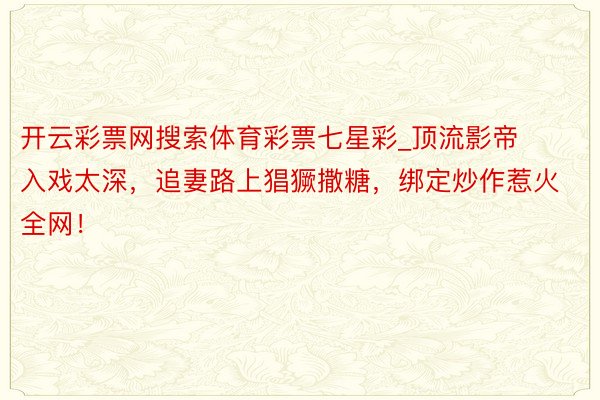开云彩票网搜索体育彩票七星彩_顶流影帝入戏太深，追妻路上猖獗撒糖，绑定炒作惹火全网！