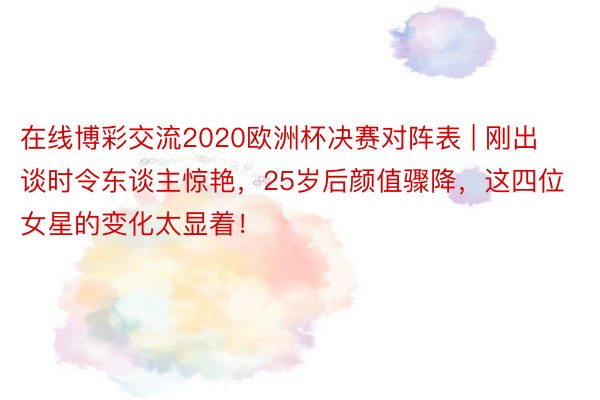 在线博彩交流2020欧洲杯决赛对阵表 | 刚出谈时令东谈主惊艳，25岁后颜值骤降，这四位女星的变化太显着！