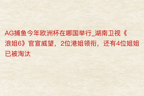 AG捕鱼今年欧洲杯在哪国举行_湖南卫视《浪姐6》官宣威望，2位港姐领衔，还有4位姐姐已被淘汰