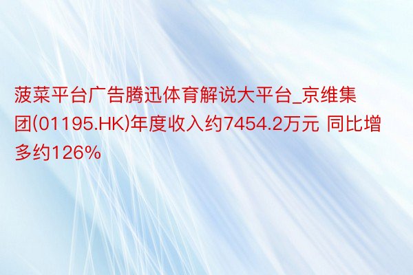 菠菜平台广告腾迅体育解说大平台_京维集团(01195.HK)年度收入约7454.2万元 同比增多约126%